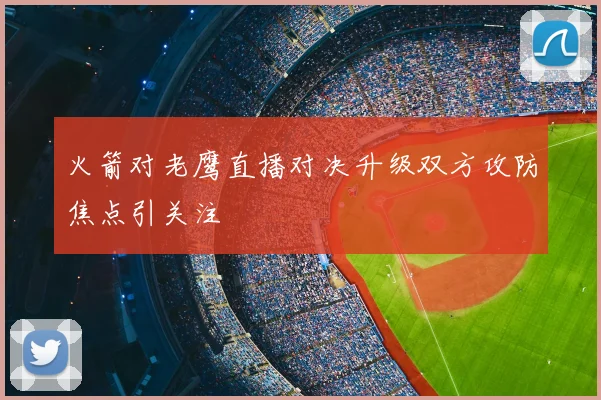 火箭对老鹰直播对决升级双方攻防焦点引关注
