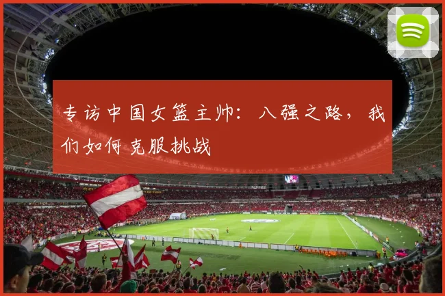 专访中国女篮主帅：八强之路，我们如何克服挑战