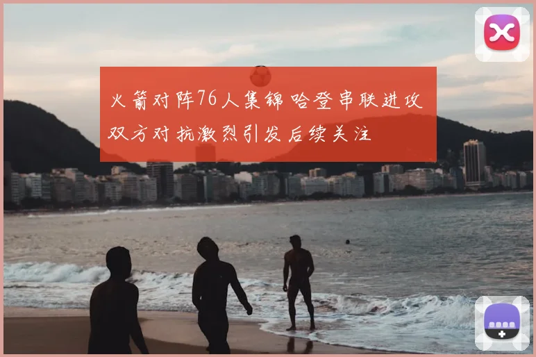 火箭对阵76人集锦 哈登串联进攻 双方对抗激烈引发后续关注