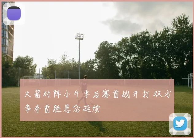 火箭对阵小牛季后赛首战开打 双方争夺首胜悬念延续