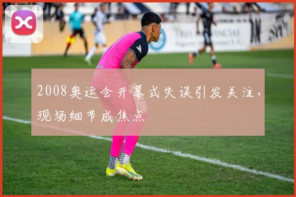 2008奥运会开幕式失误引发关注,现场细节成焦点