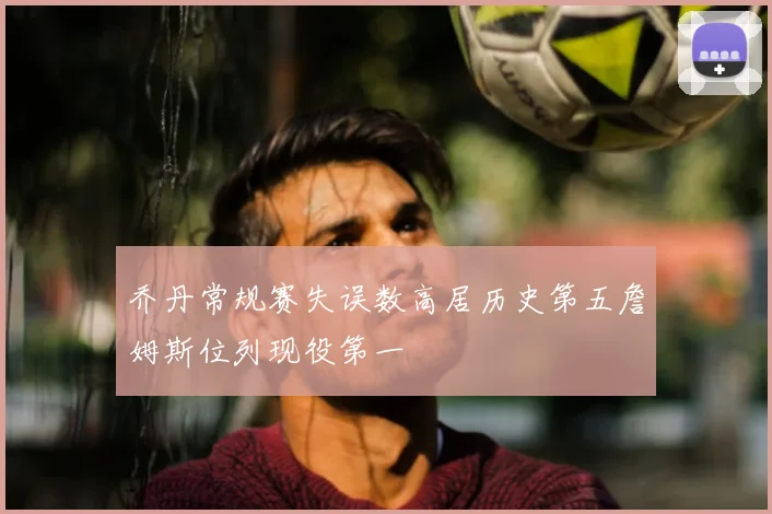 乔丹常规赛失误数高居历史第五詹姆斯位列现役第一