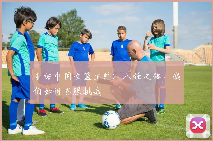 专访中国女篮主帅:八强之路,我们如何克服挑战