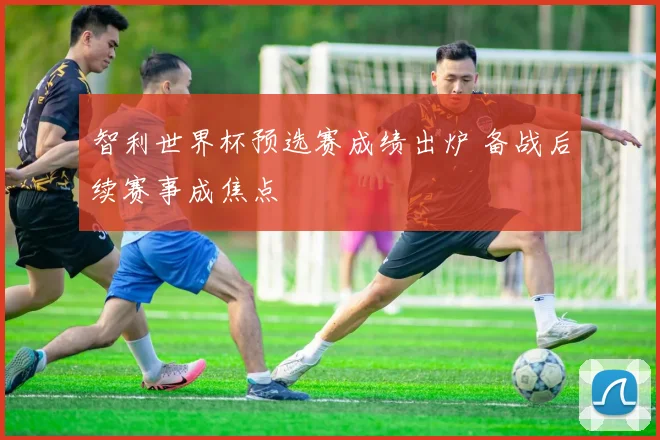 智利世界杯预选赛成绩出炉 备战后续赛事成焦点
