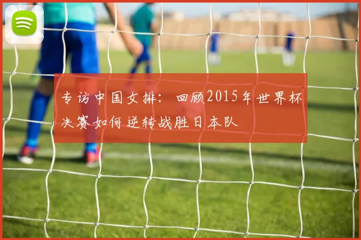 专访中国女排：回顾2015年世界杯决赛如何逆转战胜日本队