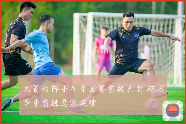 火箭对阵小牛季后赛首战开打 双方争夺首胜悬念延续