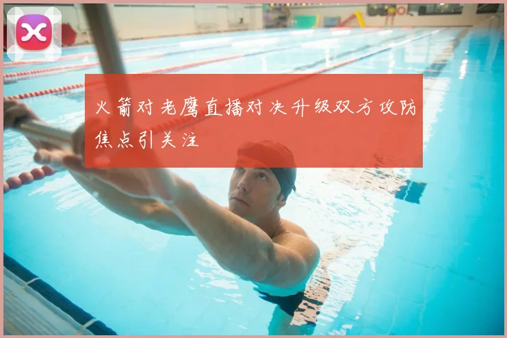 火箭对老鹰直播对决升级双方攻防焦点引关注