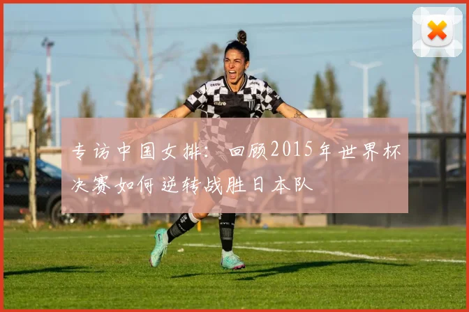 专访中国女排:回顾2015年世界杯决赛如何逆转战胜日本队