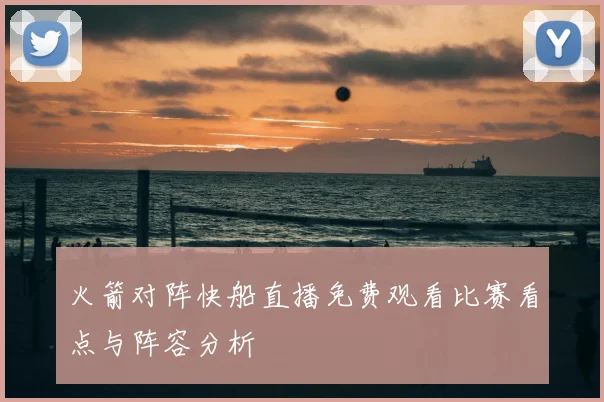 火箭对阵快船直播免费观看比赛看点与阵容分析