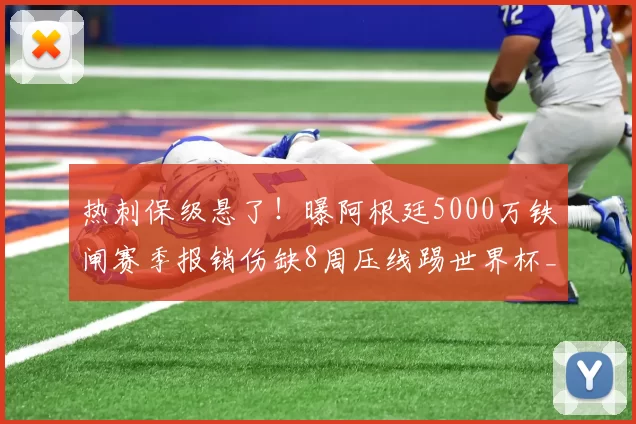 热刺保级悬了！曝阿根廷5000万铁闸赛季报销伤缺8周压线踢世界杯_罗梅罗_比赛_金斯基