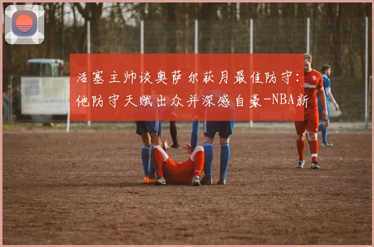 活塞主帅谈奥萨尔获月最佳防守:他防守天赋出众并深感自豪-NBA新闻