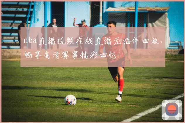 nba直播视频在线直播无插件回放,畅享高清赛事精彩回忆