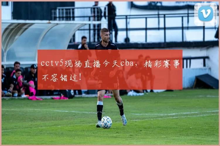 cctv5现场直播今天cba，精彩赛事不容错过！