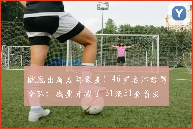 欧冠出局后再蒙羞！46岁名帅怒骂全队：我要开战了 31场31套首发