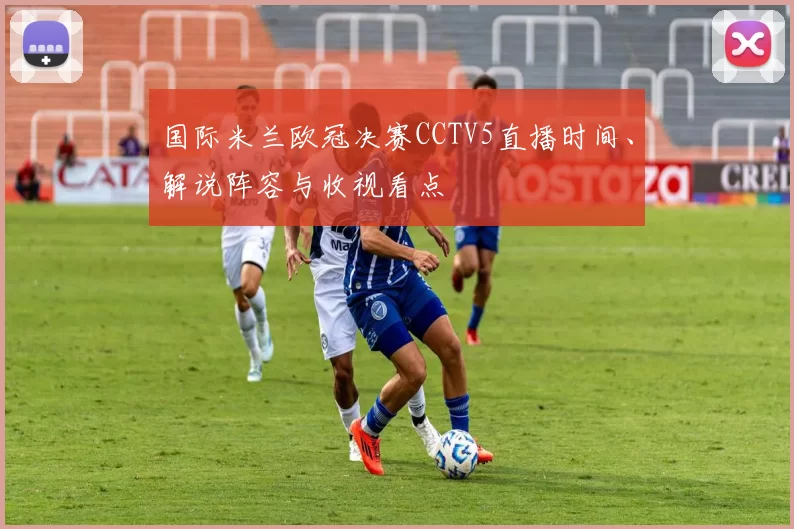 国际米兰欧冠决赛CCTV5直播时间、解说阵容与收视看点