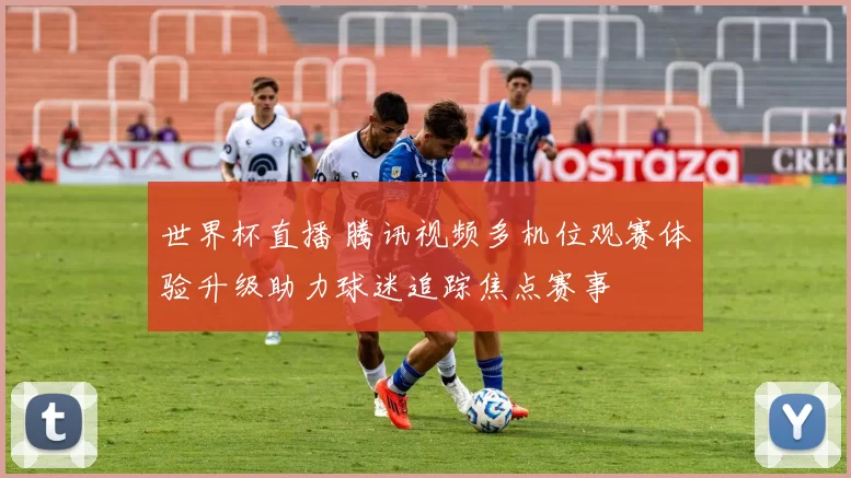 世界杯直播 腾讯视频多机位观赛体验升级助力球迷追踪焦点赛事