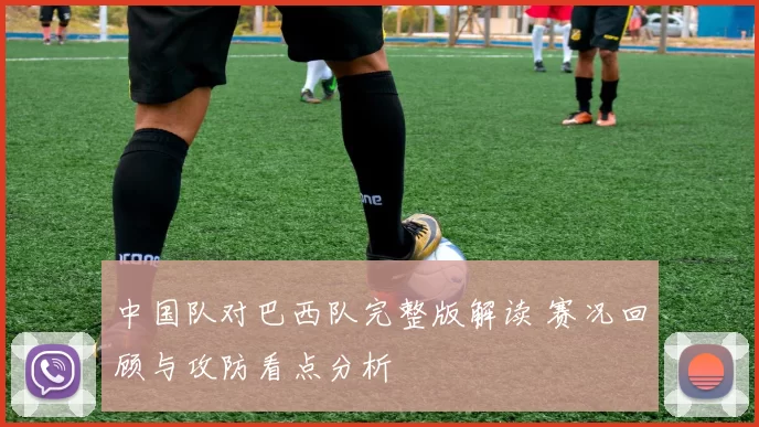 中国队对巴西队完整版解读 赛况回顾与攻防看点分析