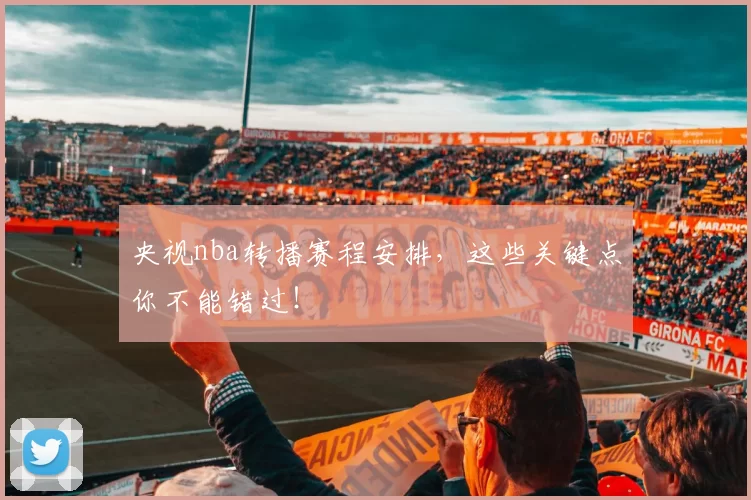 央视nba转播赛程安排，这些关键点你不能错过！