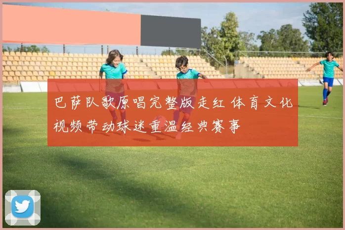 巴萨队歌原唱完整版走红 体育文化视频带动球迷重温经典赛事