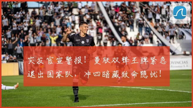 突发官宣警报!曼联双锋王牌紧急退出国家队,冲四暗藏致命隐忧!_塞斯科_比赛日_进攻