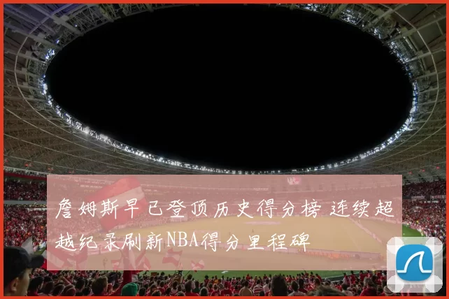 詹姆斯早已登顶历史得分榜 连续超越纪录刷新NBA得分里程碑