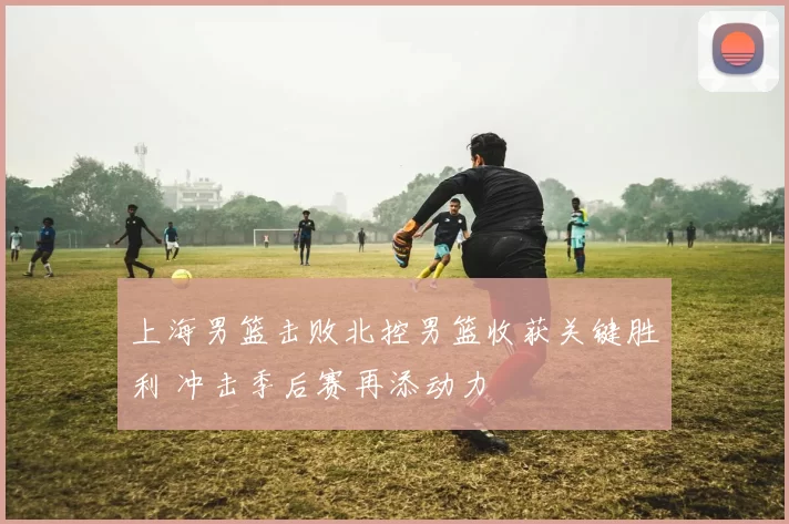 上海男篮击败北控男篮收获关键胜利 冲击季后赛再添动力