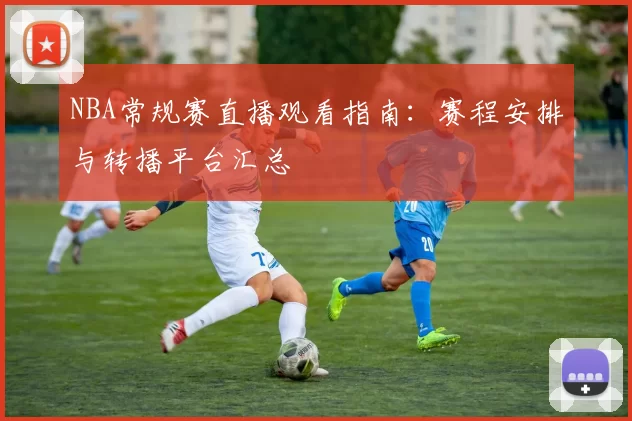 NBA常规赛直播观看指南:赛程安排与转播平台汇总