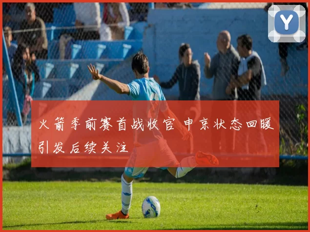 火箭季前赛首战收官 申京状态回暖引发后续关注