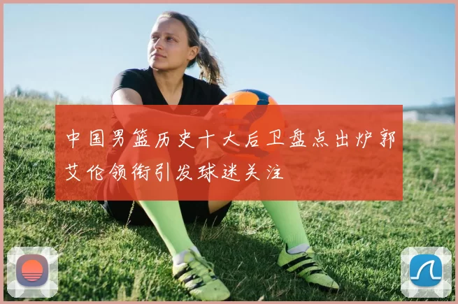 中国男篮历史十大后卫盘点出炉郭艾伦领衔引发球迷关注