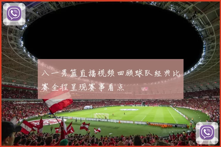 八一男篮直播视频回顾球队经典比赛全程呈现赛事看点