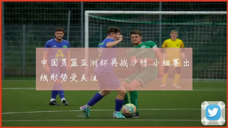 中国男篮亚洲杯再战沙特 小组赛出线形势受关注