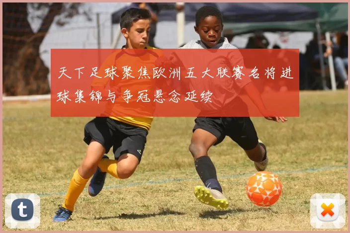 天下足球聚焦欧洲五大联赛名将进球集锦与争冠悬念延续