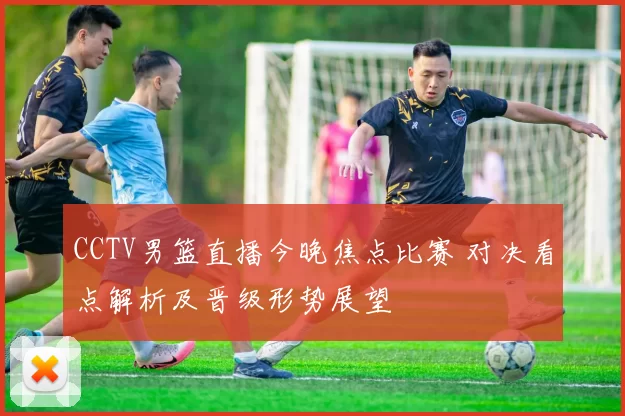 CCTV男篮直播今晚焦点比赛 对决看点解析及晋级形势展望