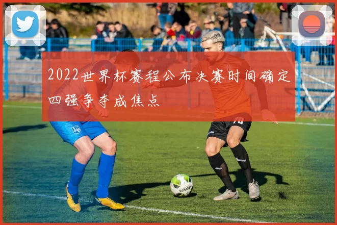 2022世界杯赛程公布决赛时间确定四强争夺成焦点
