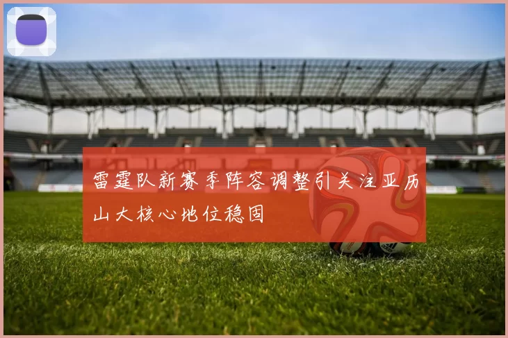 雷霆队新赛季阵容调整引关注亚历山大核心地位稳固