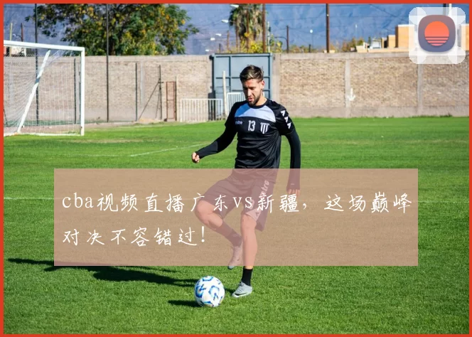 cba视频直播广东vs新疆，这场巅峰对决不容错过！