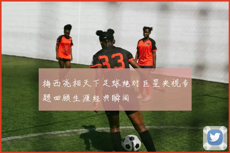 梅西亮相天下足球绝对巨星央视专题回顾生涯经典瞬间