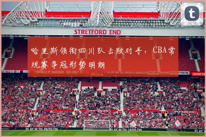 哈里斯领衔四川队击败对手,CBA常规赛争冠形势明朗