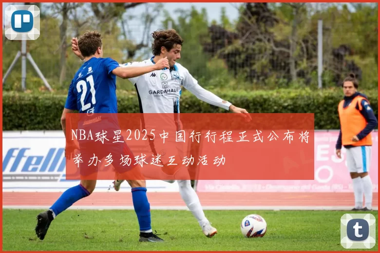NBA球星2025中国行行程正式公布将举办多场球迷互动活动