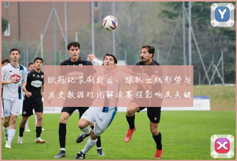 欧冠纪录刷新后,球队出线形势与历史数据对比解读赛程影响及关键看点