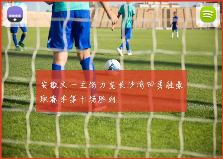 安徽文一主场力克长沙湾田勇胜豪取赛季第十场胜利