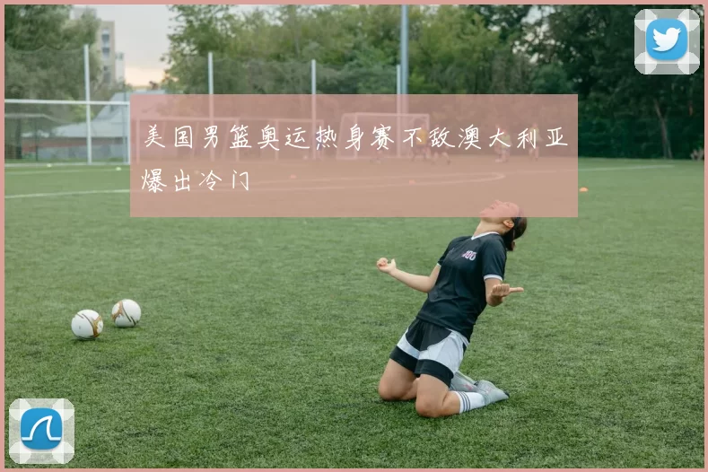 美国男篮奥运热身赛不敌澳大利亚爆出冷门