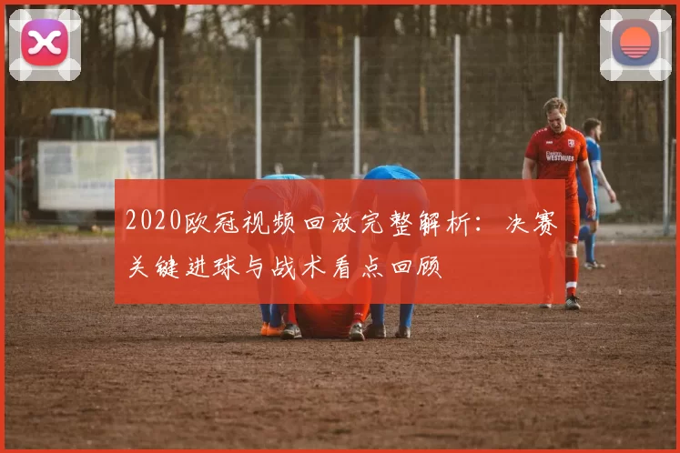 2020欧冠视频回放完整解析:决赛关键进球与战术看点回顾