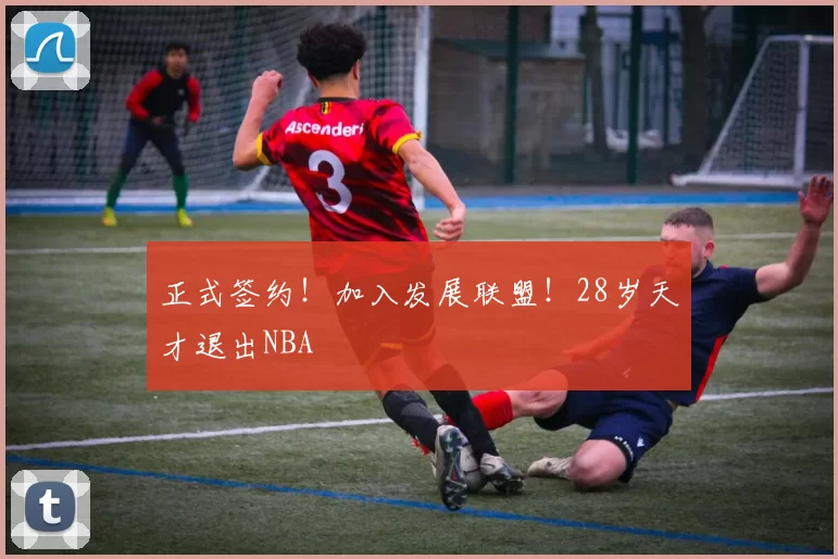 正式签约!加入发展联盟!28岁天才退出NBA