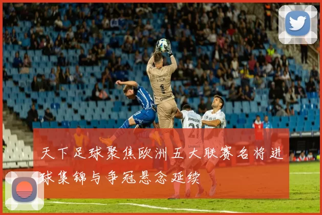 天下足球聚焦欧洲五大联赛名将进球集锦与争冠悬念延续