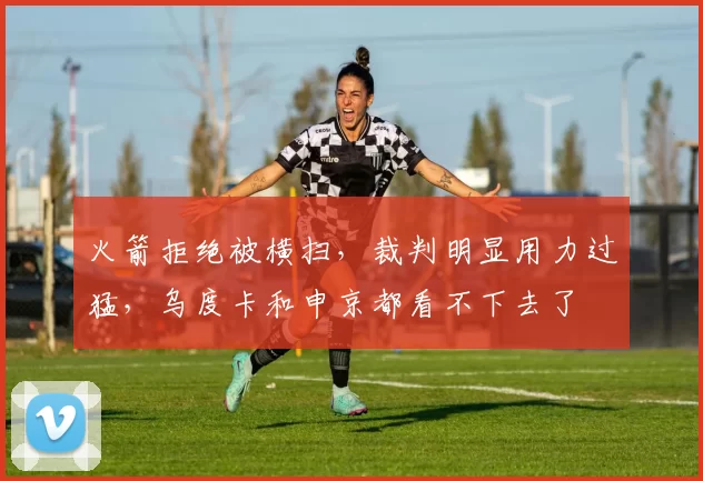 火箭拒绝被横扫，裁判明显用力过猛，乌度卡和申京都看不下去了