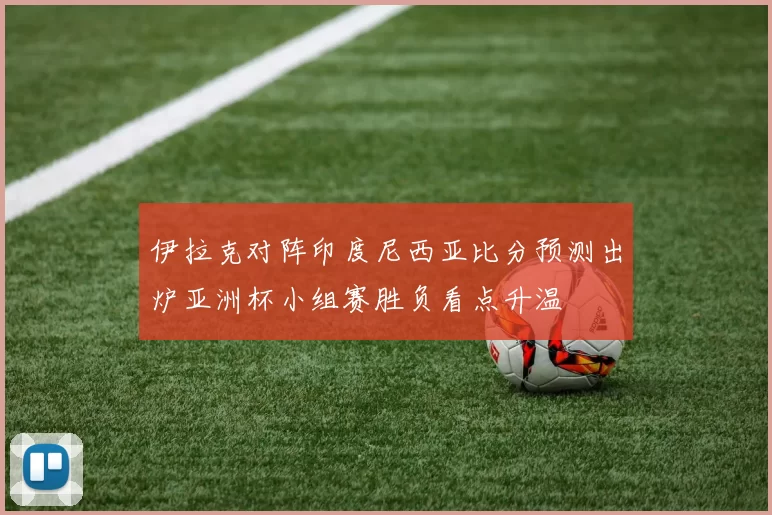 伊拉克对阵印度尼西亚比分预测出炉亚洲杯小组赛胜负看点升温
