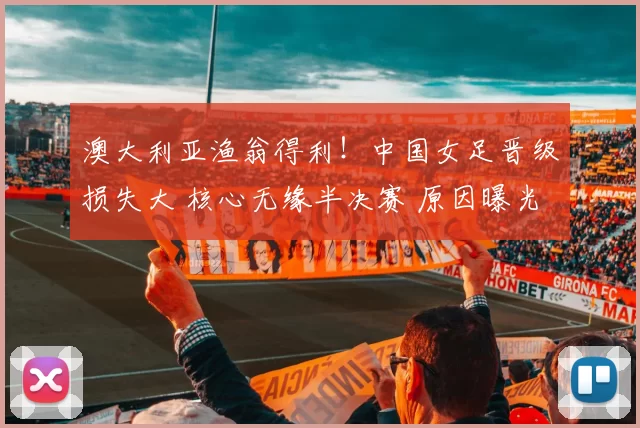 澳大利亚渔翁得利！中国女足晋级损失大 核心无缘半决赛 原因曝光