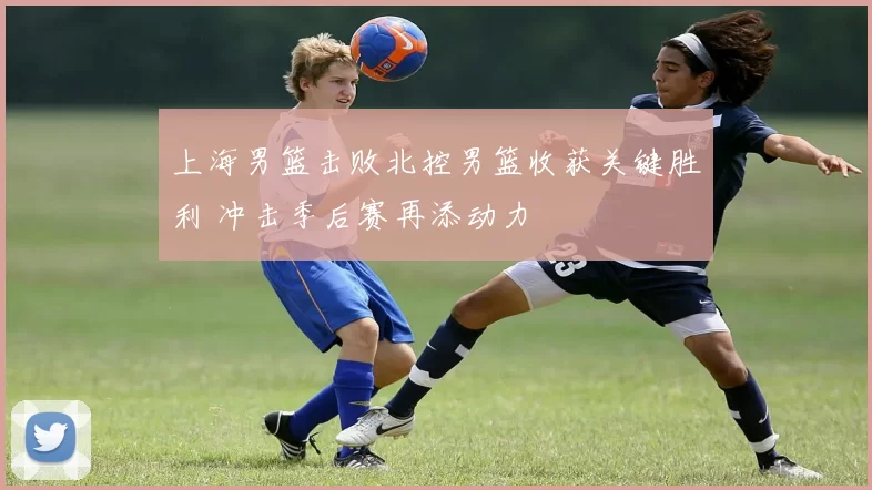 上海男篮击败北控男篮收获关键胜利 冲击季后赛再添动力