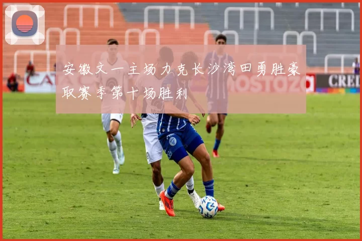安徽文一主场力克长沙湾田勇胜豪取赛季第十场胜利